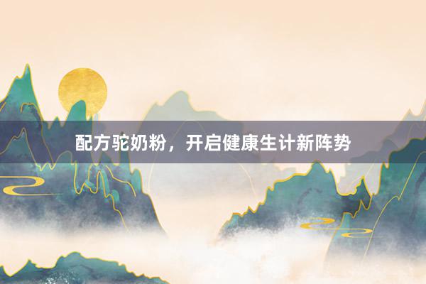 配方驼奶粉，开启健康生计新阵势